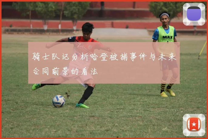 骑士队记分析哈登被捕事件与未来合同前景的看法