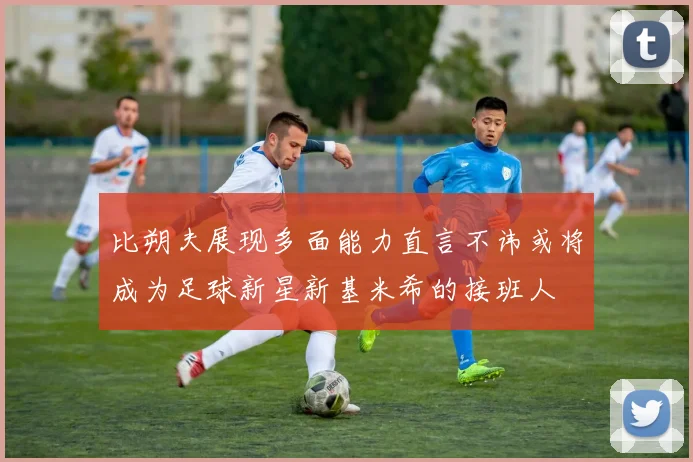 比朔夫展现多面能力直言不讳或将成为足球新星新基米希的接班人