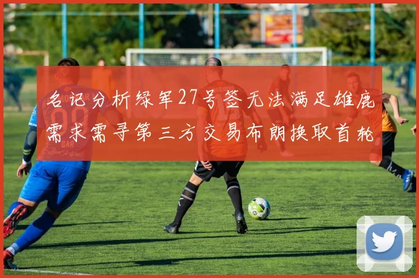 名记分析绿军27号签无法满足雄鹿需求需寻第三方交易布朗换取首轮签