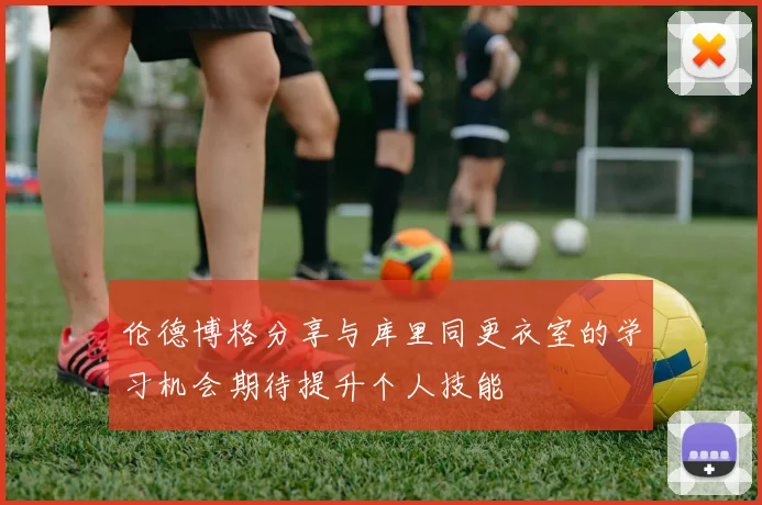 伦德博格分享与库里同更衣室的学习机会期待提升个人技能