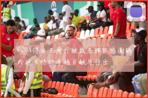 WCBA得分王意外被裁王牌队感谢钱内迪卡特的卓越贡献与付出