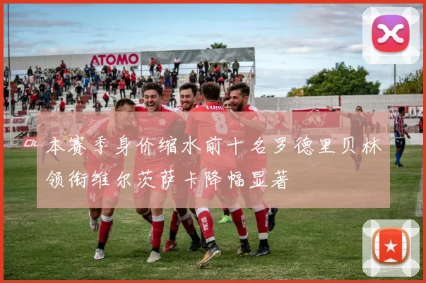 本赛季身价缩水前十名罗德里贝林领衔维尔茨萨卡降幅显著