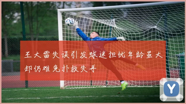 王大雷失误引发球迷担忧年龄虽大却仍难免扑救失手
