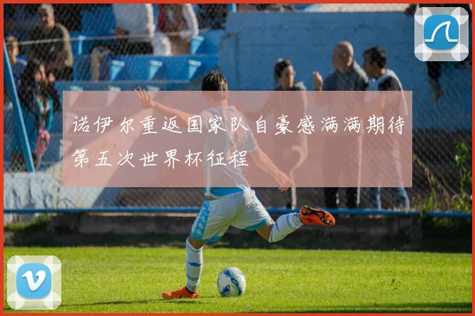 诺伊尔重返国家队自豪感满满期待第五次世界杯征程