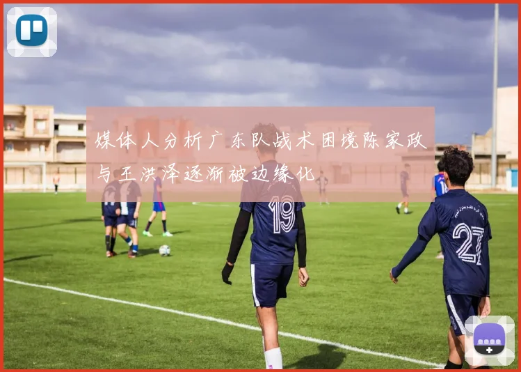 媒体人分析广东队战术困境陈家政与王洪泽逐渐被边缘化