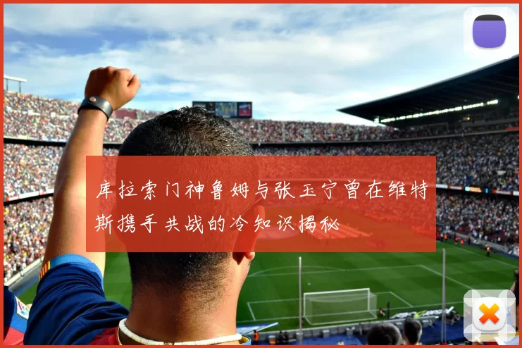 库拉索门神鲁姆与张玉宁曾在维特斯携手共战的冷知识揭秘