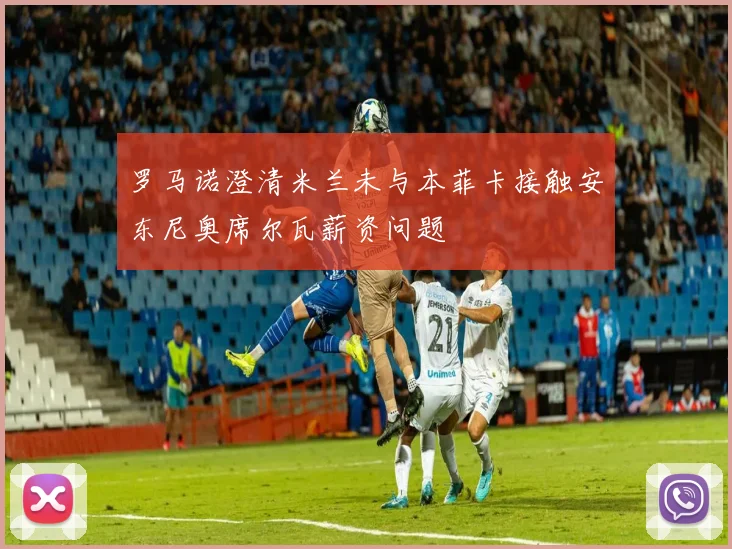 罗马诺澄清米兰未与本菲卡接触安东尼奥席尔瓦薪资问题
