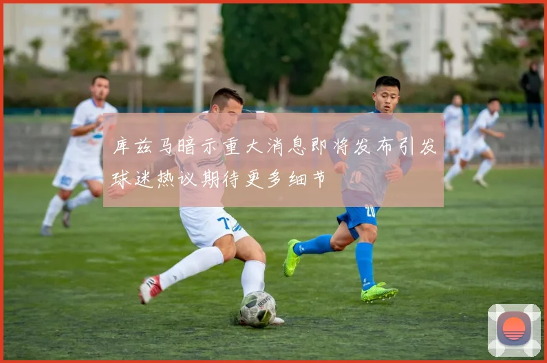 库兹马暗示重大消息即将发布引发球迷热议期待更多细节