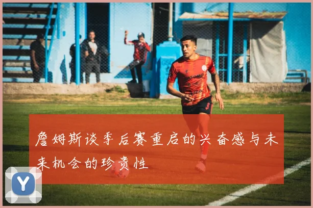 詹姆斯谈季后赛重启的兴奋感与未来机会的珍贵性