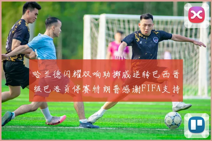 哈兰德闪耀双响助挪威逆转巴西晋级巴洛贡停赛特朗普感谢FIFA支持