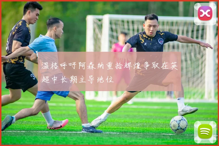 温格呼吁阿森纳重拾辉煌争取在英超中长期主导地位