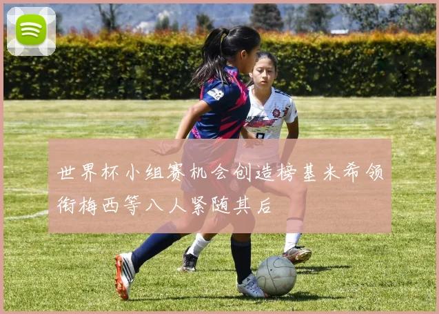 世界杯小组赛机会创造榜基米希领衔梅西等八人紧随其后