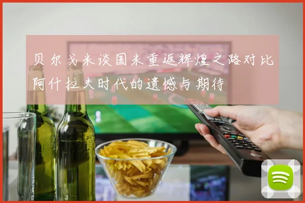 贝尔戈米谈国米重返辉煌之路对比阿什拉夫时代的遗憾与期待