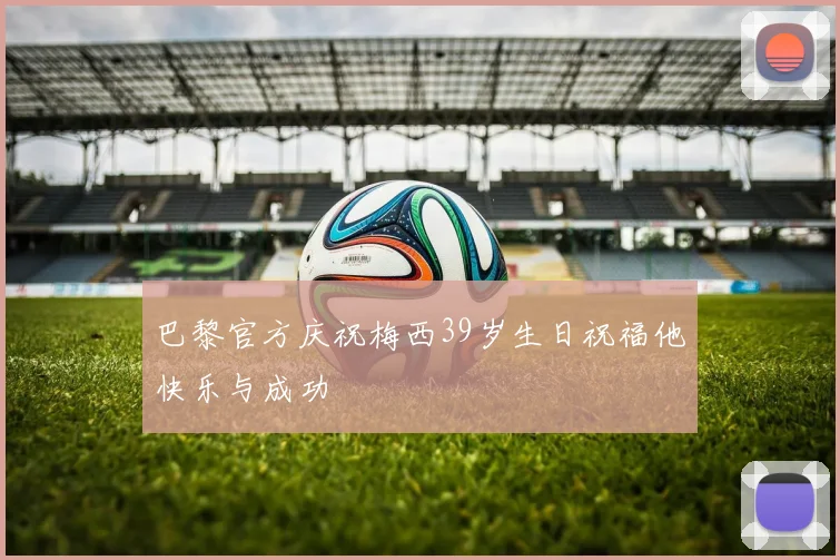 巴黎官方庆祝梅西39岁生日祝福他快乐与成功