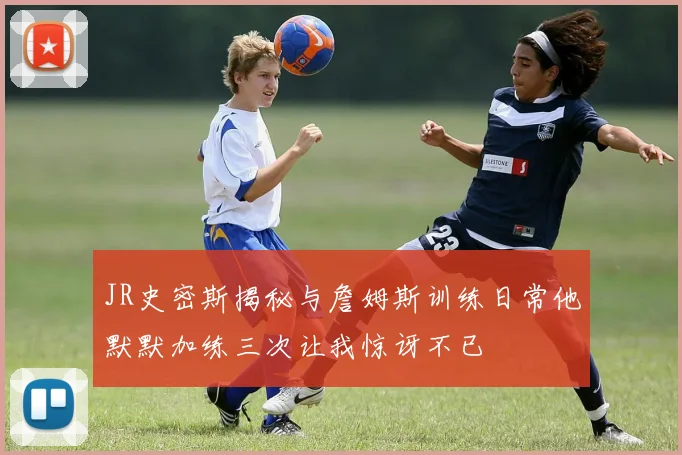 JR史密斯揭秘与詹姆斯训练日常他默默加练三次让我惊讶不已