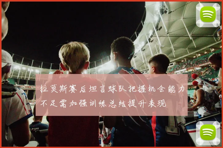 拉莫斯赛后坦言球队把握机会能力不足需加强训练总结提升表现