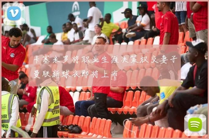 卡塞米罗将职业生涯决策权交妻子曼联新球衣即将上市