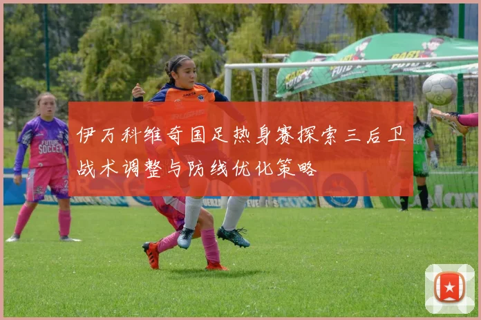 伊万科维奇国足热身赛探索三后卫战术调整与防线优化策略