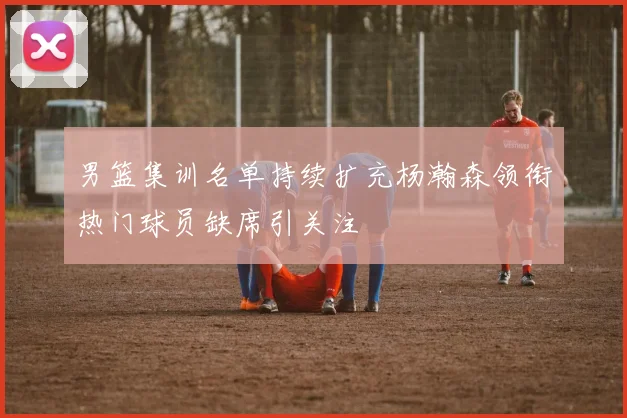 男篮集训名单持续扩充杨瀚森领衔热门球员缺席引关注
