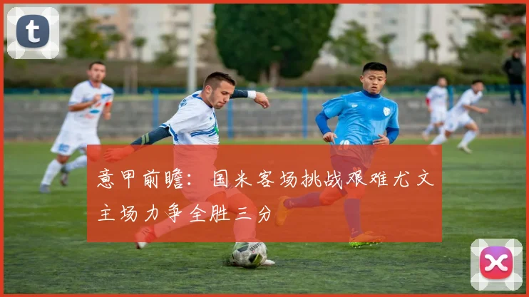 意甲前瞻：国米客场挑战艰难尤文主场力争全胜三分