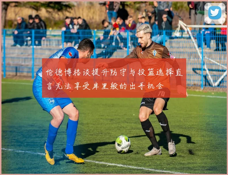 伦德博格谈提升防守与投篮选择直言无法享受库里般的出手机会