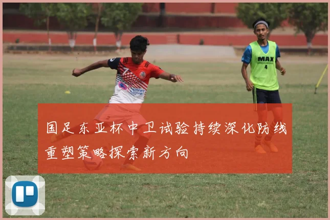 国足东亚杯中卫试验持续深化防线重塑策略探索新方向