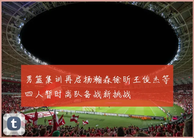 男篮集训再启杨瀚森徐昕王俊杰等四人暂时离队备战新挑战