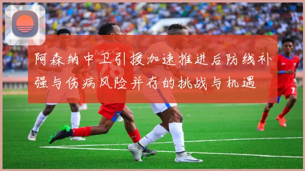 阿森纳中卫引援加速推进后防线补强与伤病风险并存的挑战与机遇