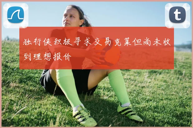 独行侠积极寻求交易克莱但尚未收到理想报价