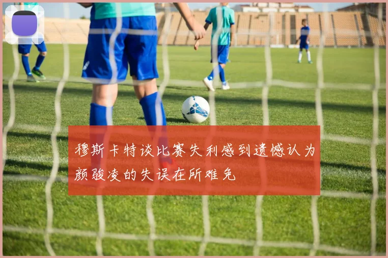 穆斯卡特谈比赛失利感到遗憾认为颜骏凌的失误在所难免