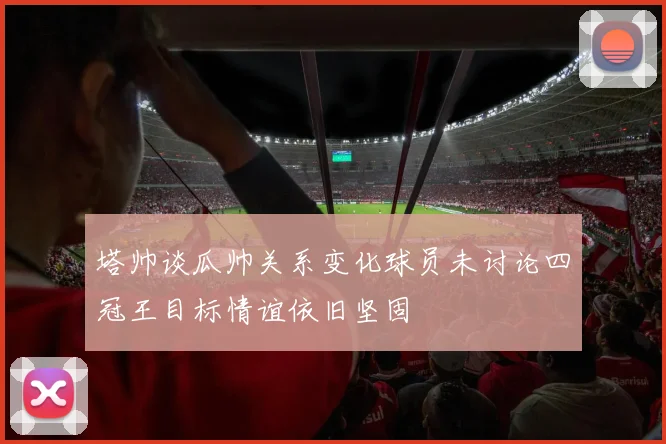 塔帅谈瓜帅关系变化球员未讨论四冠王目标情谊依旧坚固