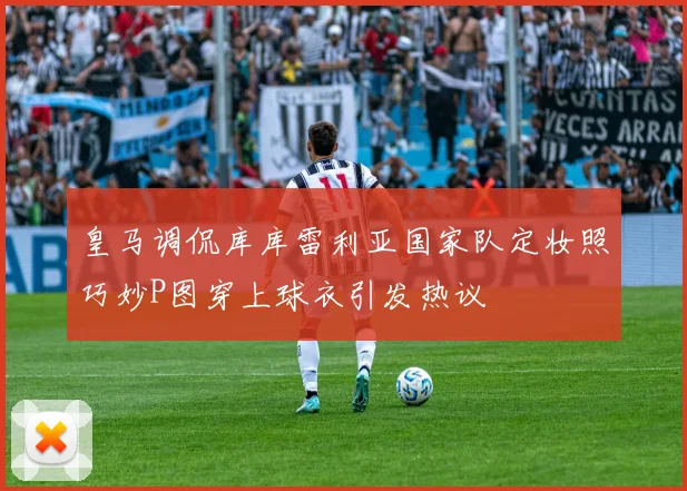 皇马调侃库库雷利亚国家队定妆照巧妙P图穿上球衣引发热议