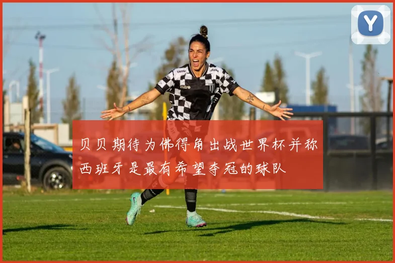 贝贝期待为佛得角出战世界杯并称西班牙是最有希望夺冠的球队