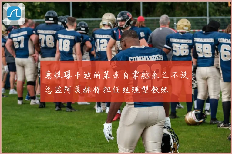 意媒曝卡迪纳莱亲自掌舵米兰不设总监阿莫林将担任经理型教练