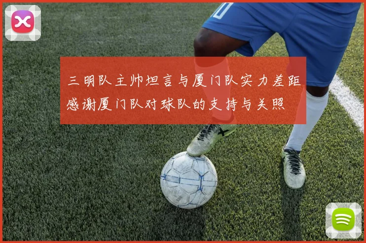 三明队主帅坦言与厦门队实力差距感谢厦门队对球队的支持与关照