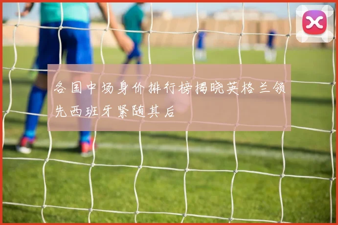 各国中场身价排行榜揭晓英格兰领先西班牙紧随其后
