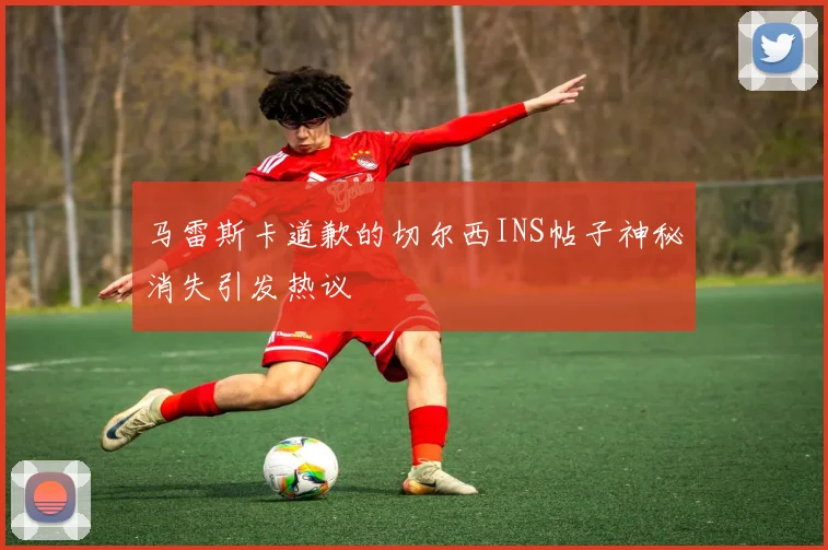 马雷斯卡道歉的切尔西INS帖子神秘消失引发热议