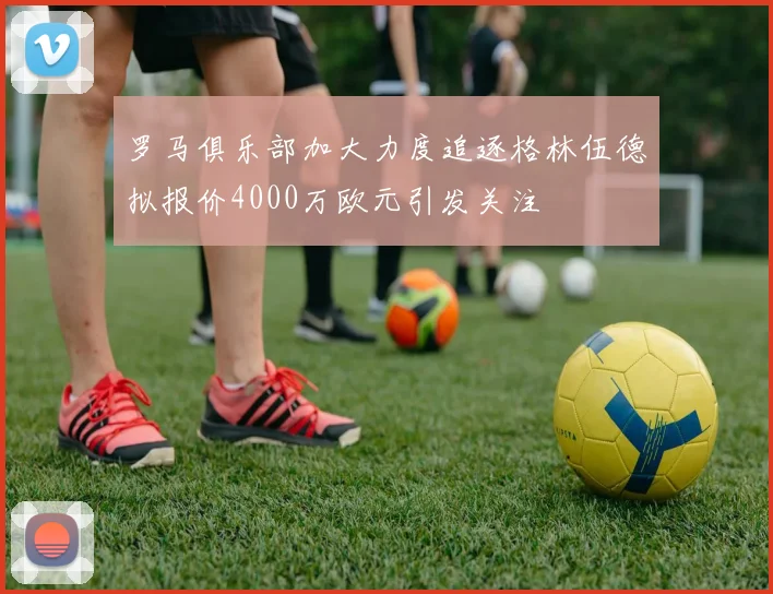 罗马俱乐部加大力度追逐格林伍德拟报价4000万欧元引发关注