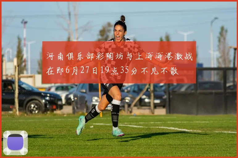 河南俱乐部彩陶坊与上海海港激战在即6月27日19点35分不见不散