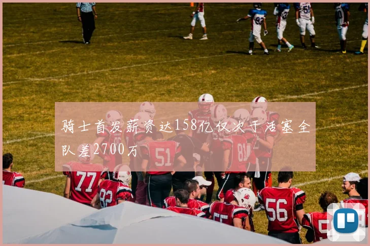 骑士首发薪资达158亿仅次于活塞全队差2700万