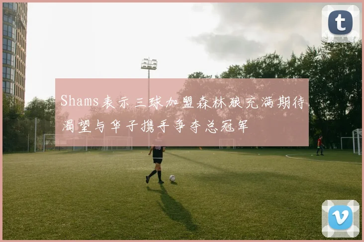 Shams表示三球加盟森林狼充满期待渴望与华子携手争夺总冠军