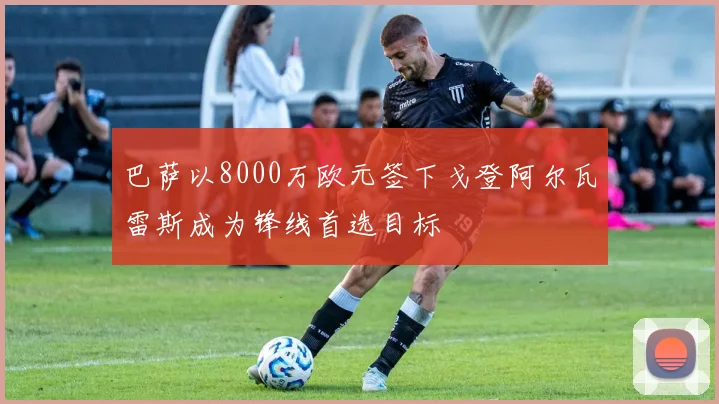 巴萨以8000万欧元签下戈登阿尔瓦雷斯成为锋线首选目标