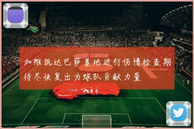 加维抵达巴萨基地进行伤情检查期待尽快复出为球队贡献力量